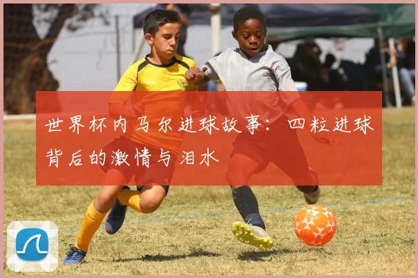 世界杯内马尔进球故事：四粒进球背后的激情与泪水